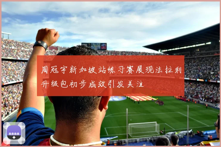 周冠宇新加坡站练习赛展现法拉利升级包初步成效引发关注