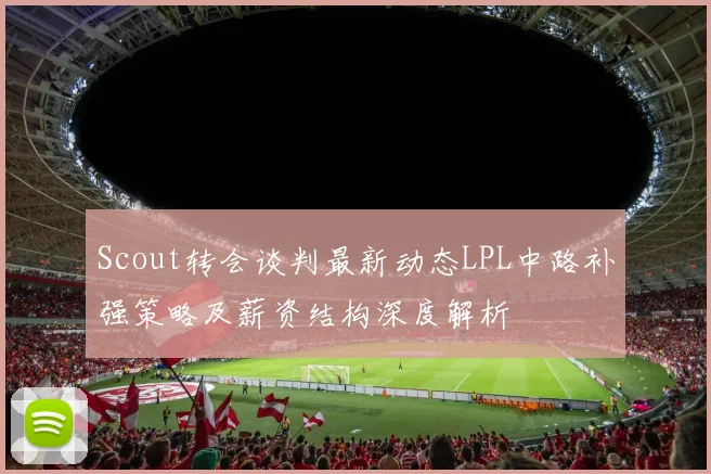 Scout转会谈判最新动态LPL中路补强策略及薪资结构深度解析