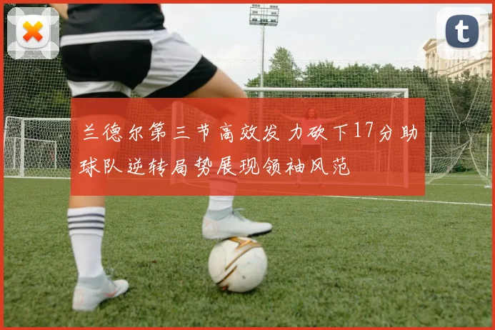 兰德尔第三节高效发力砍下17分助球队逆转局势展现领袖风范