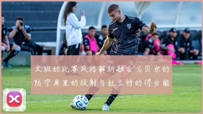 文班的比赛风格解析融合戈贝尔的防守库里的投射与杜兰特的得分能力