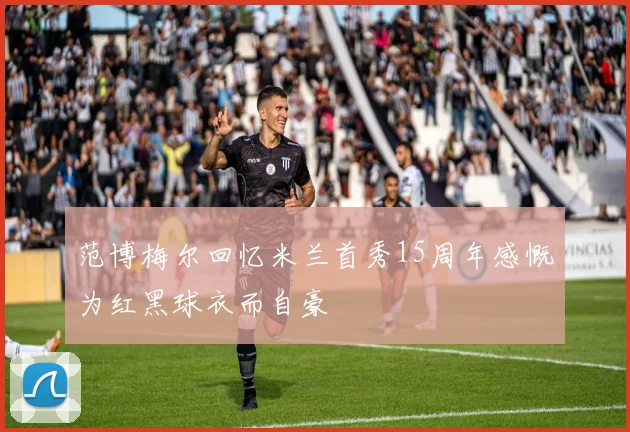 范博梅尔回忆米兰首秀15周年感慨为红黑球衣而自豪