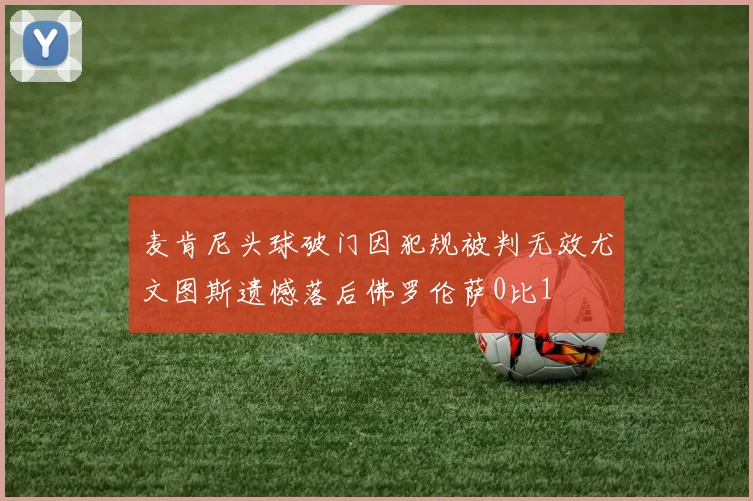 麦肯尼头球破门因犯规被判无效尤文图斯遗憾落后佛罗伦萨0比1