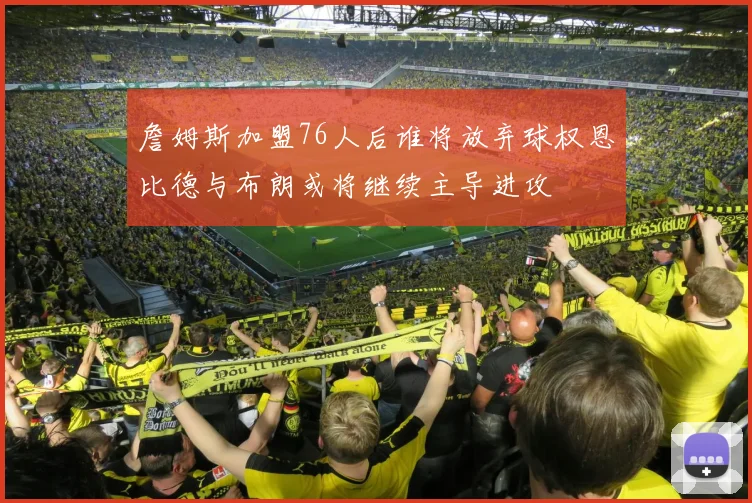 詹姆斯加盟76人后谁将放弃球权恩比德与布朗或将继续主导进攻