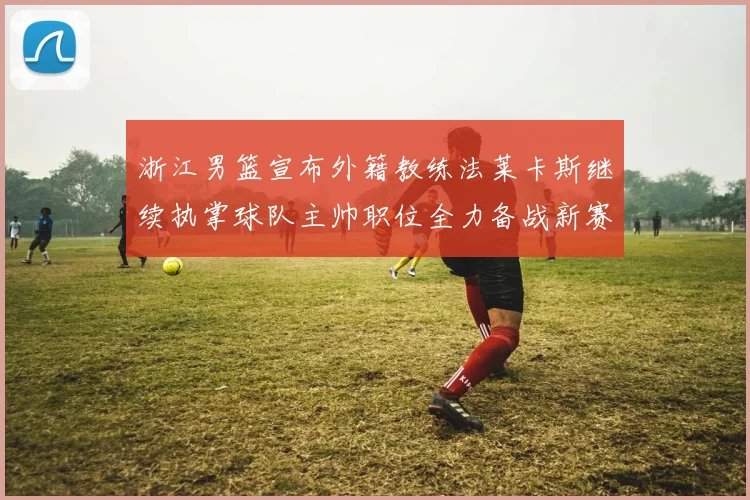 浙江男篮宣布外籍教练法莱卡斯继续执掌球队主帅职位全力备战新赛季