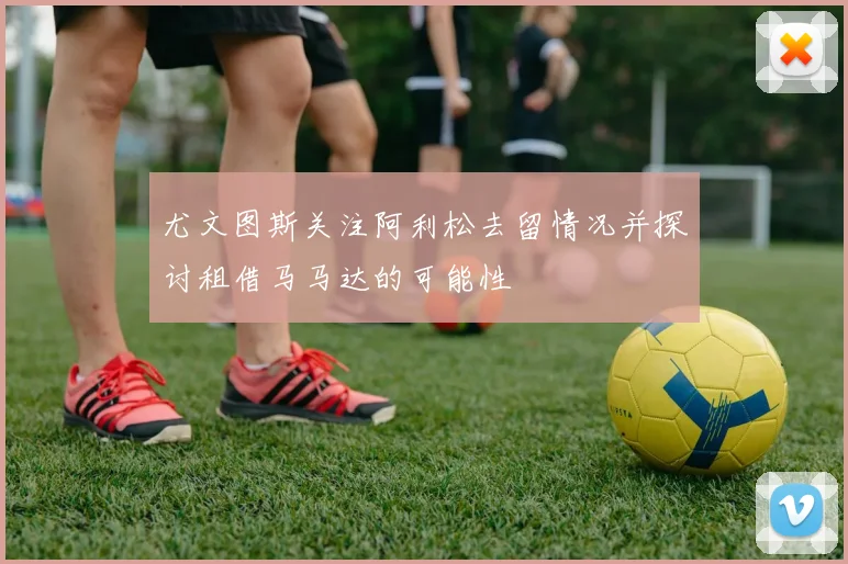 尤文图斯关注阿利松去留情况并探讨租借马马达的可能性