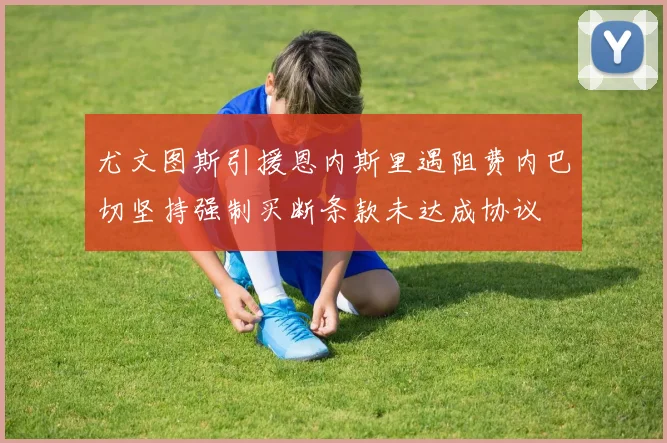 尤文图斯引援恩内斯里遇阻费内巴切坚持强制买断条款未达成协议