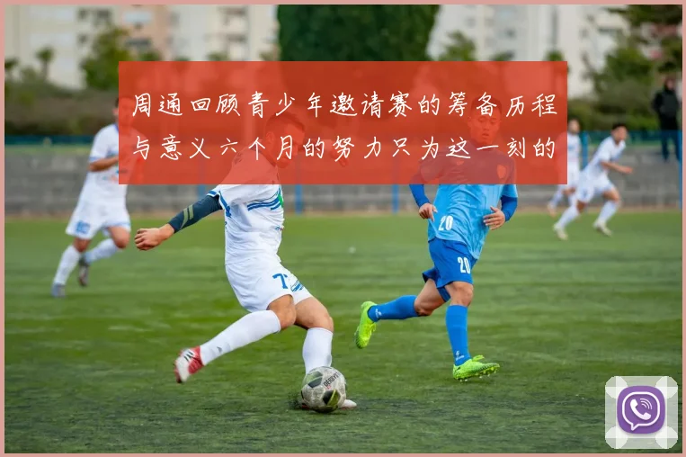 周通回顾青少年邀请赛的筹备历程与意义六个月的努力只为这一刻的精彩