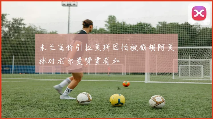 米兰高价引拉莫斯因怕被截胡阿莫林对尤尔曼赞赏有加