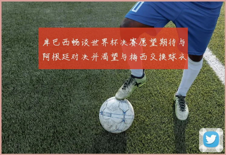 库巴西畅谈世界杯决赛愿望期待与阿根廷对决并渴望与梅西交换球衣