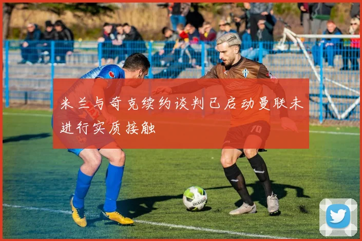 米兰与奇克续约谈判已启动曼联未进行实质接触