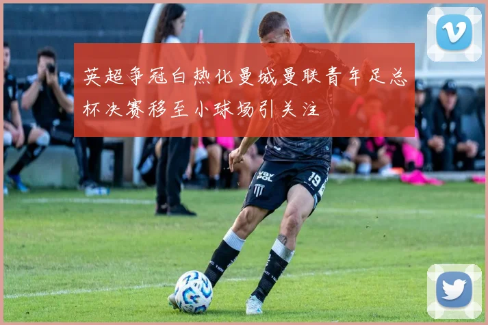 英超争冠白热化曼城曼联青年足总杯决赛移至小球场引关注