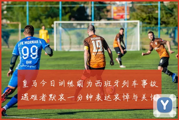 皇马今日训练前为西班牙列车事故遇难者默哀一分钟表达哀悼与关怀
