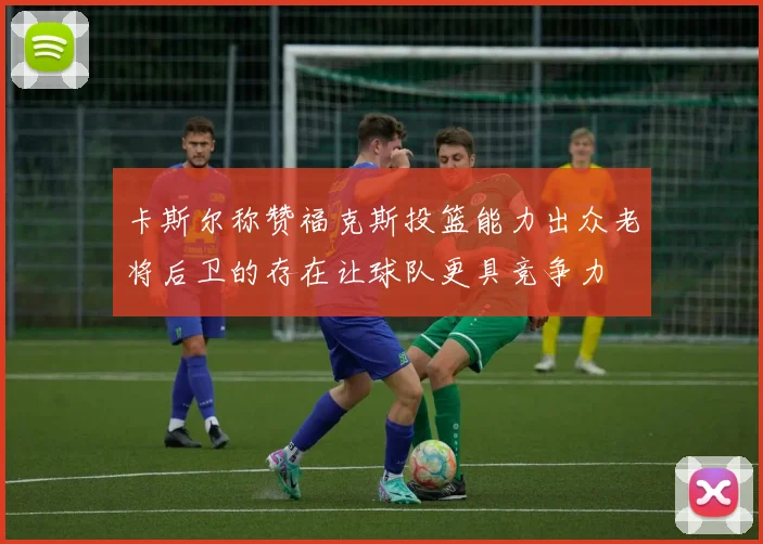 卡斯尔称赞福克斯投篮能力出众老将后卫的存在让球队更具竞争力