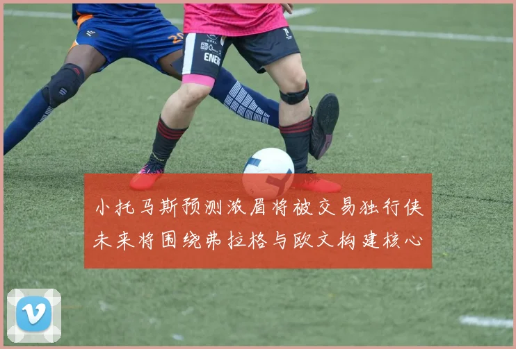 小托马斯预测浓眉将被交易独行侠未来将围绕弗拉格与欧文构建核心阵容