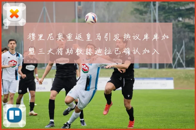 穆里尼奥重返皇马引发热议库库加盟三大将助教赫迪拉已确认加入