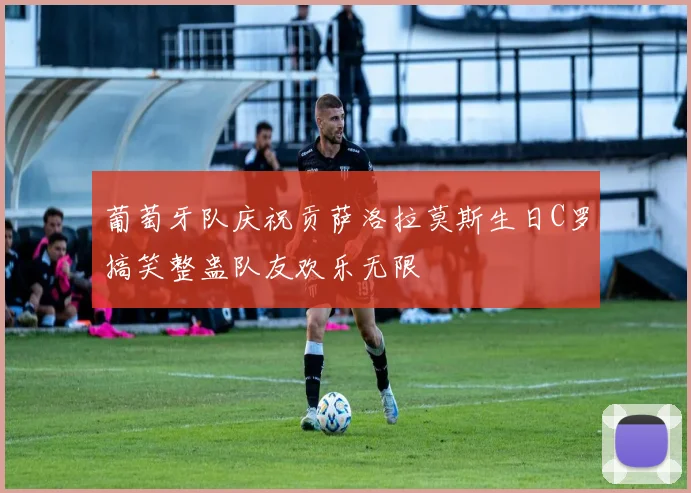 葡萄牙队庆祝贡萨洛拉莫斯生日C罗搞笑整蛊队友欢乐无限