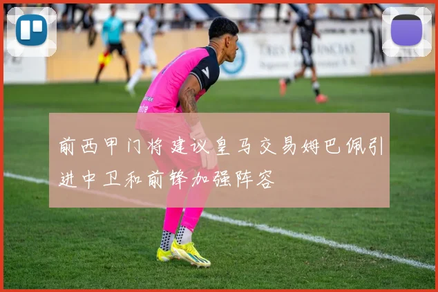 前西甲门将建议皇马交易姆巴佩引进中卫和前锋加强阵容