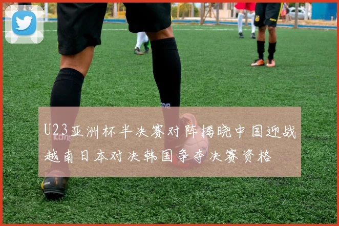 U23亚洲杯半决赛对阵揭晓中国迎战越南日本对决韩国争夺决赛资格
