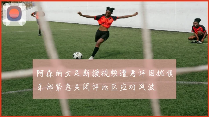 阿森纳女足新援视频遭恶评困扰俱乐部紧急关闭评论区应对风波