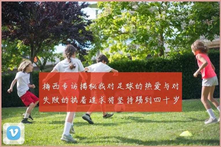 梅西专访揭秘我对足球的热爱与对失败的执着追求将坚持踢到四十岁