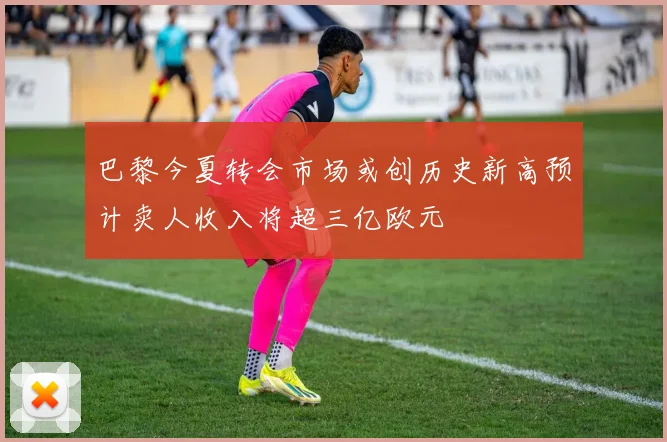 巴黎今夏转会市场或创历史新高预计卖人收入将超三亿欧元