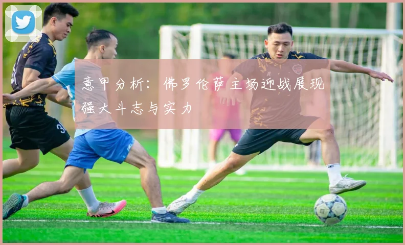 意甲分析：佛罗伦萨主场迎战展现强大斗志与实力