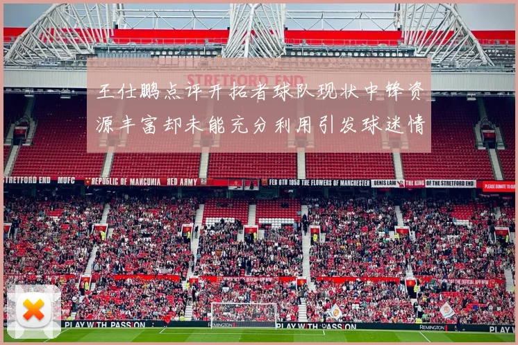 王仕鹏点评开拓者球队现状中锋资源丰富却未能充分利用引发球迷情感交织