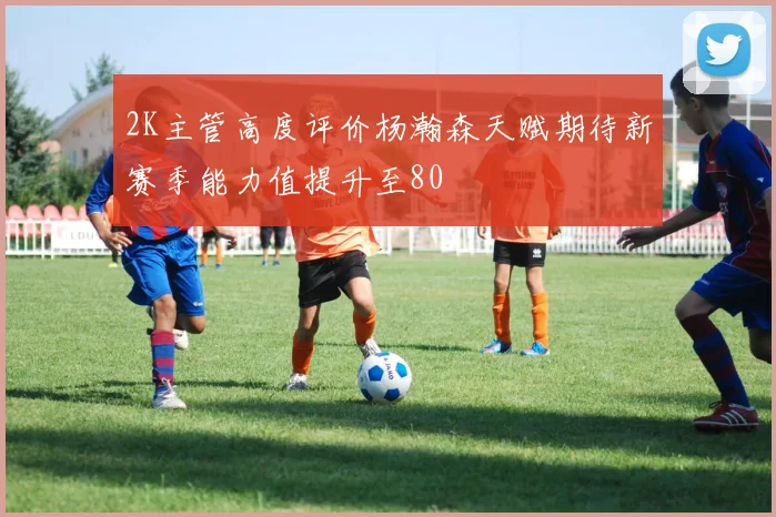 2K主管高度评价杨瀚森天赋期待新赛季能力值提升至80