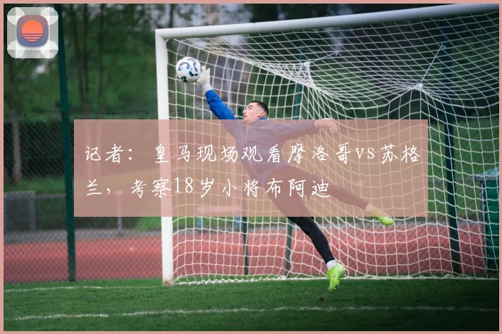 记者：皇马现场观看摩洛哥vs苏格兰，考察18岁小将布阿迪