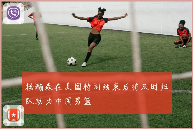 杨瀚森在美国特训结束后将及时归队助力中国男篮