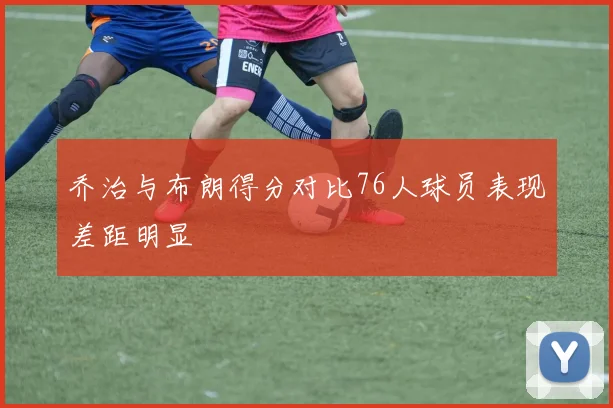 乔治与布朗得分对比76人球员表现差距明显