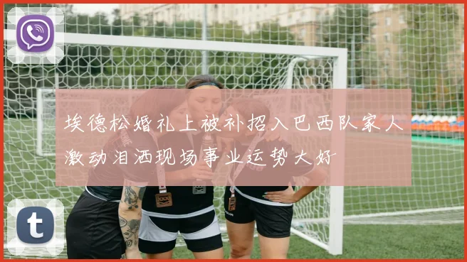 埃德松婚礼上被补招入巴西队家人激动泪洒现场事业运势大好
