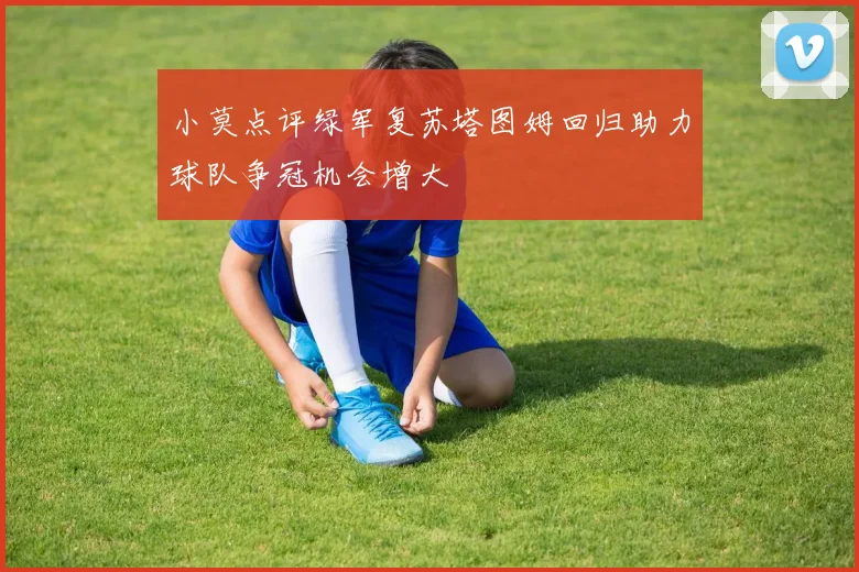 小莫点评绿军复苏塔图姆回归助力球队争冠机会增大