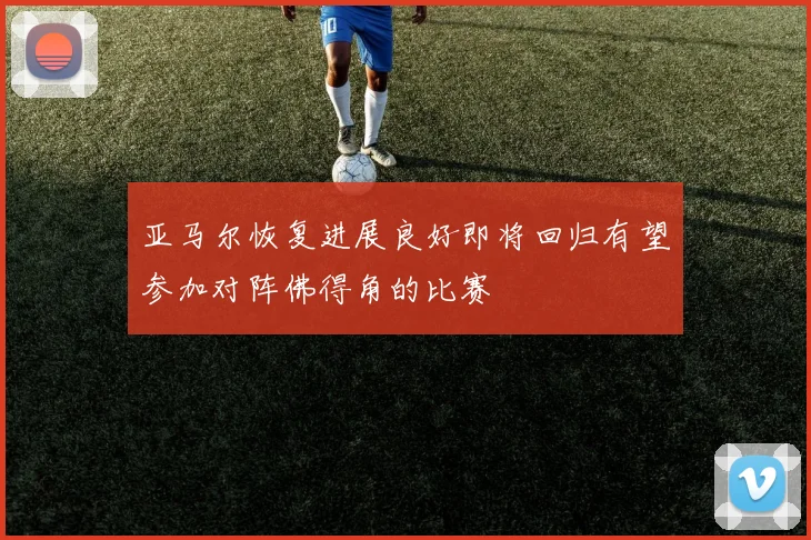 亚马尔恢复进展良好即将回归有望参加对阵佛得角的比赛