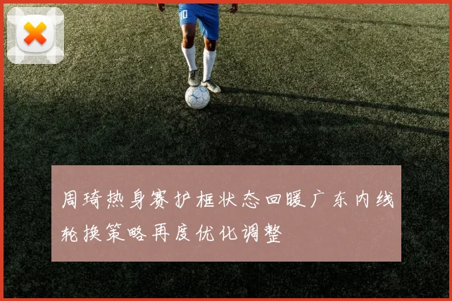 周琦热身赛护框状态回暖广东内线轮换策略再度优化调整