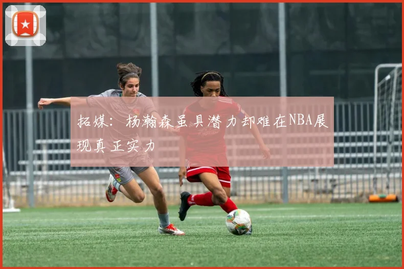 拓媒：杨瀚森虽具潜力却难在NBA展现真正实力